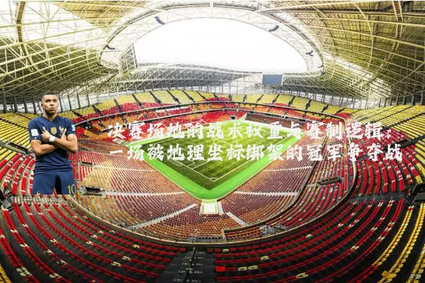 决赛场地的战术权重与赛制逻辑：一场被地理坐标绑架的冠军争夺战